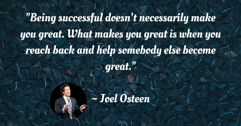 "Being successful doesn’t necessarily make you great. What makes you great is when you reach back and help somebody else become great." ~ Joel Osteen | Image Quote
