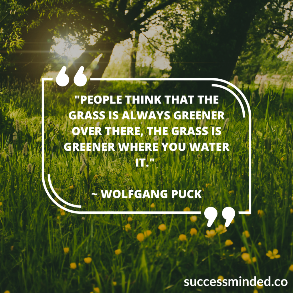 "People think that the grass is always greener over there, the grass is greener where you water it." ~ Wolfgang Puck | The grass is greenest where you water it