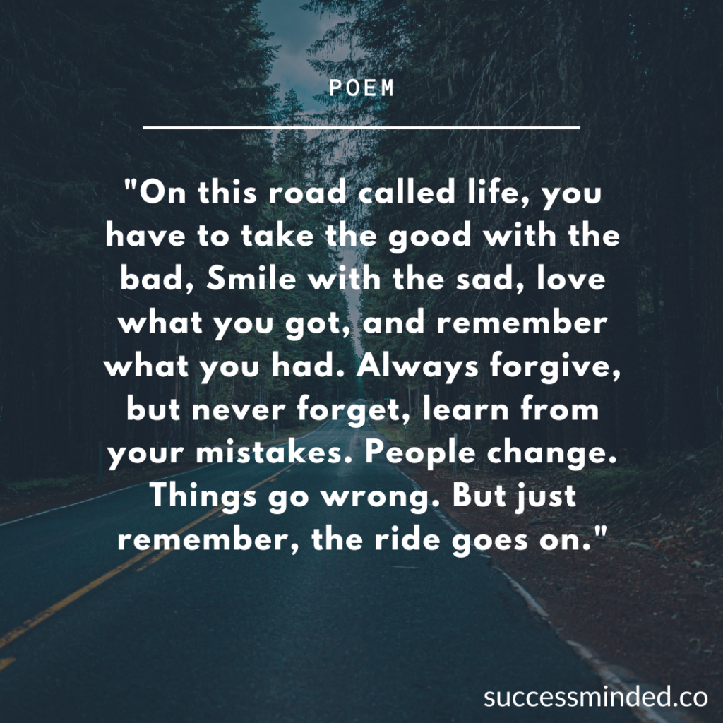 "On this road called life, you have to take the good with the bad, Smile with the sad, love what you got, and remember what you had. Always forgive, but never forget, learn from your mistakes. People change. Things go wrong. But just remember, the ride goes on." | Poem/Quote Graphic