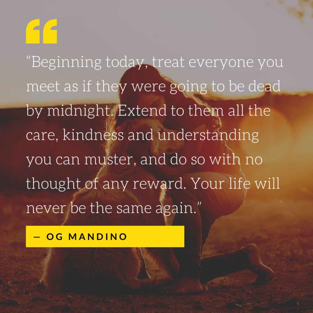 “Beginning today, treat everyone you meet as if they were going to be dead by midnight. Extend to them all the care, kindness and understanding you can muster, and do so with no thought of any reward. Your life will never be the same again.” ~ Og Mandino | Quote Graphic