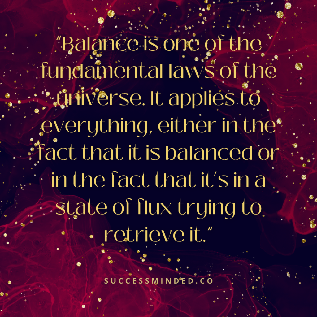“Balance is one of the fundamental laws of the universe. It applies to everything, either in the fact that it is balanced or in the fact that it’s in a state of flux trying to retrieve it.” | Quote Graphic