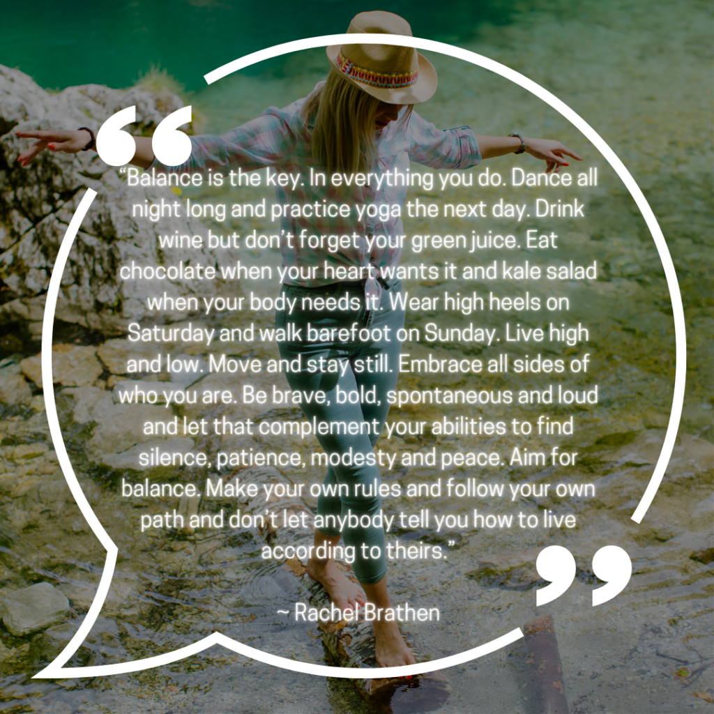 “Balance is the key. In everything you do. Dance all night long and practice yoga the next day. Drink wine but don’t forget your green juice. Eat chocolate when your heart wants it and kale salad when your body needs it. Wear high heels on Saturday and walk barefoot on Sunday. Live high and low. Move and stay still. Embrace all sides of who you are. Be brave, bold, spontaneous and loud and let that complement your abilities to find silence, patience, modesty and peace. Aim for balance. Make your own rules and follow your own path and don’t let anybody tell you how to live according to theirs.” ~ Rachel Brathen | Quote Graphic