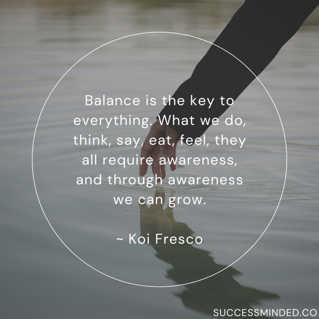 Balance is the key to everything. What we do, think, say, eat, feel, they all require awareness, and through awareness we can grow. ~ Koi Fresco | Quote Graphic