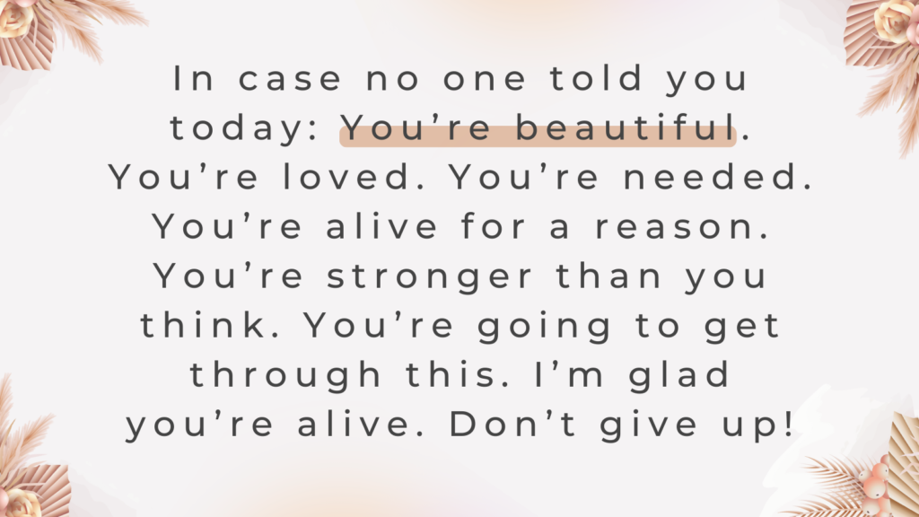 In case no one told you today:  You’re beautiful. You’re loved. You’re needed. You’re alive for a reason.  You’re stronger than you think. You’re going to get through this.  I’m glad you’re alive. Don’t give up! | Quote graphic