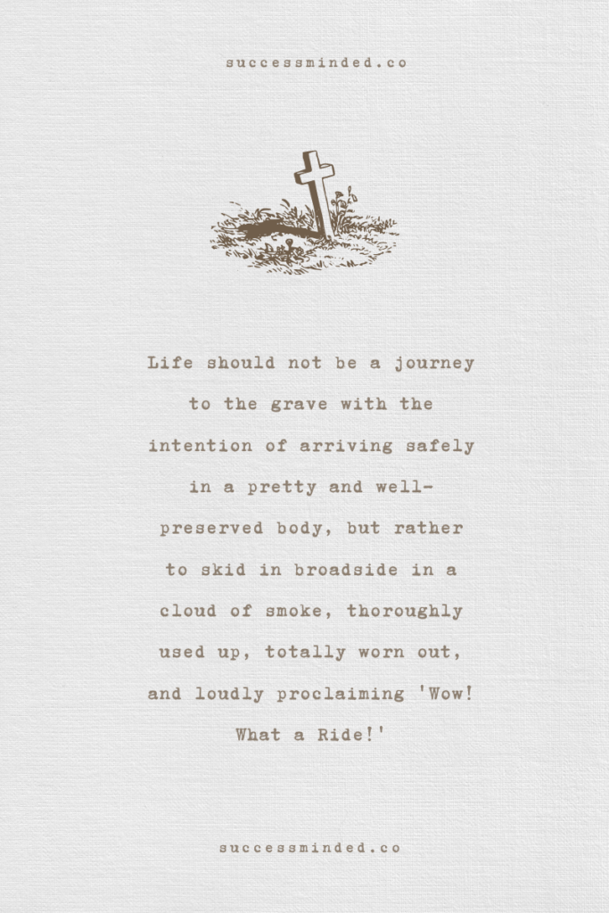 Life should not be a journey to the grave with the intention of arriving safely in a pretty and well-preserved body, but rather to skid in broadside in a cloud of smoke, thoroughly used up, totally worn out, and loudly proclaiming 'Wow! What a Ride!' ~ Hunter S. Thompson | Quote graphic