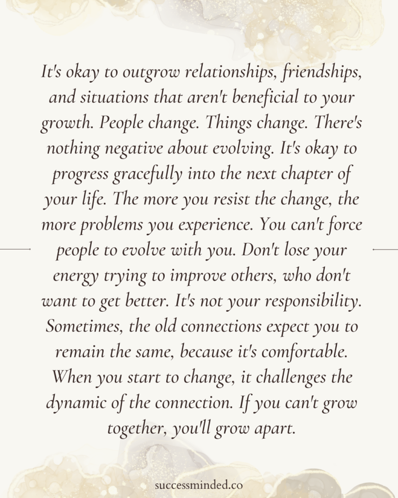 It's okay to outgrow relationships, friendships, and situations that aren't beneficial to your growth. People change. Things change. There's nothing negative about evolving. It's okay to progress gracefully into the next chapter of your life. The more you resist the change, the more problems you experience. You can't force people to evolve with you. Don't lose your energy trying to improve others, who don't want to get better. It's not your responsibility. Sometimes, the old connections expect you to remain the same, because it's comfortable. When you start to change, it challenges the dynamic of the connection. If you can't grow together, you'll grow apart. 