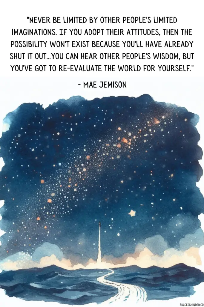 "Never be limited by other people's limited imaginations. If you adopt their attitudes, then the possibility won't exist because you'll have already shut it out...You can hear other people's wisdom, but you've got to re-evaluate the world for yourself." ~ Mae C. Jemison | Quote Graphic