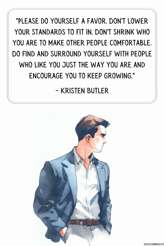 "Please do yourself a favor. Don't lower your standards to fit in. Don't shrink who you are to make other people comfortable. Do find and surround yourself with people who like you just the way you are and encourage you to keep growing." Kristen Butler | Quote Graphic