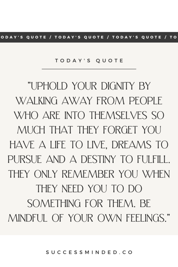 "Uphold your dignity by walking away from people who are into themselves so much that they forget you have a life to live, dreams to pursue and a destiny to fulfill. They only remember you when they need you to do something for them. Be mindful of your own feelings." | Quote Graphic