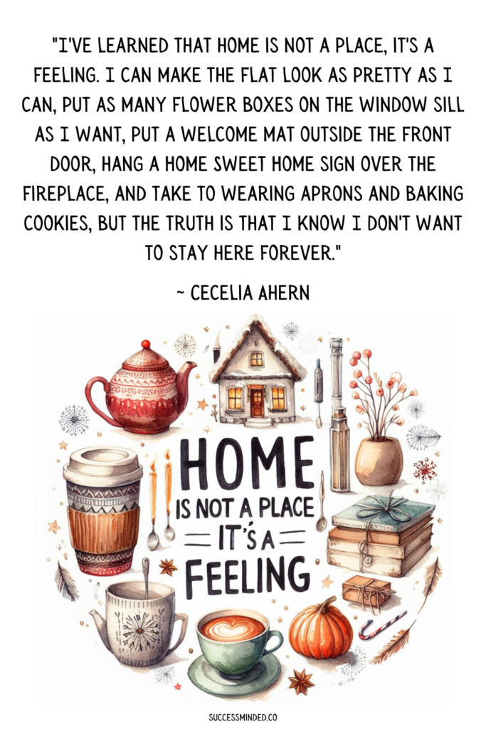 "I've learned that home is not a place, it's a feeling. I can make the flat look as pretty as I can, put as many flower boxes on the window sill as I want, put a welcome mat outside the front door, hang a Home Sweet Home sign over the fireplace, and take to wearing aprons and baking cookies, but the truth is that I know I don't want to stay here forever."~ Cecelia Ahern | Quote Graphic