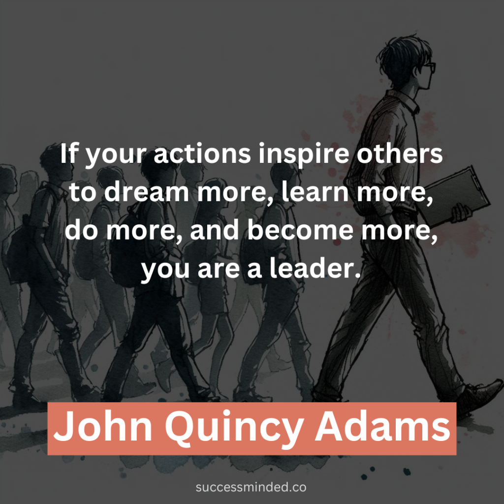 "If your actions inspire others to dream more, learn more, do more, and become more, you are a leader." - John Quincy Adams