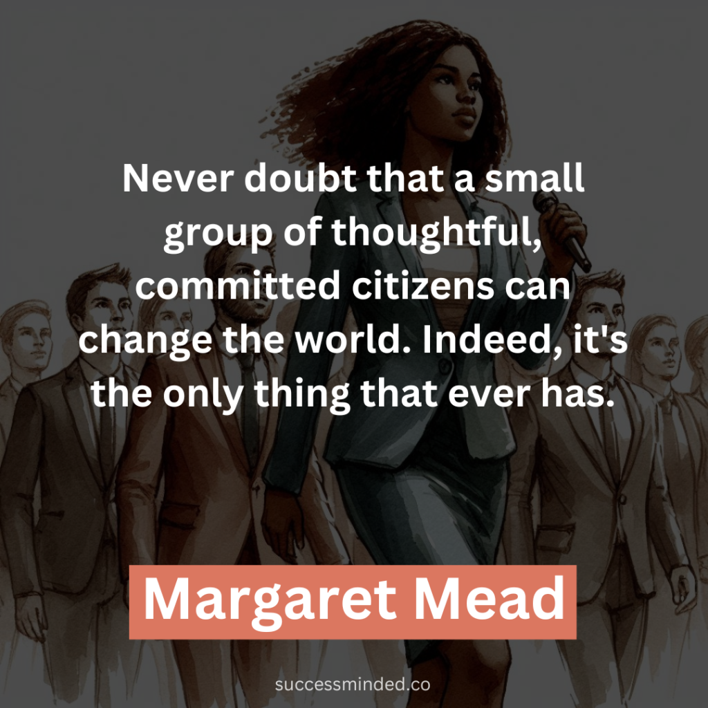 "Never doubt that a small group of thoughtful, committed citizens can change the world. Indeed, it's the only thing that ever has." - Margaret Mead