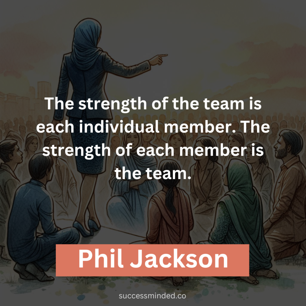 "The strength of the team is each individual member. The strength of each member is the team." - Phil Jackson