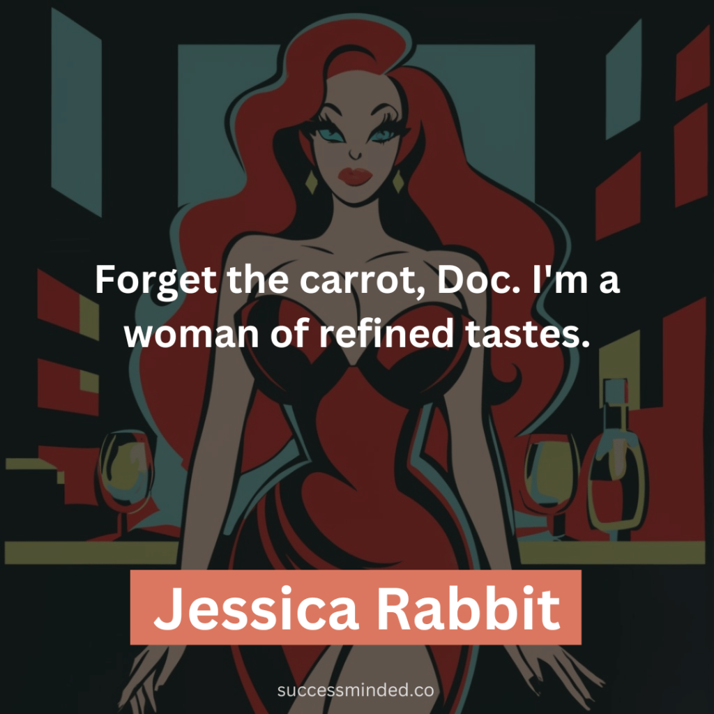Forget the carrot, Doc. I'm a woman of refined tastes.
