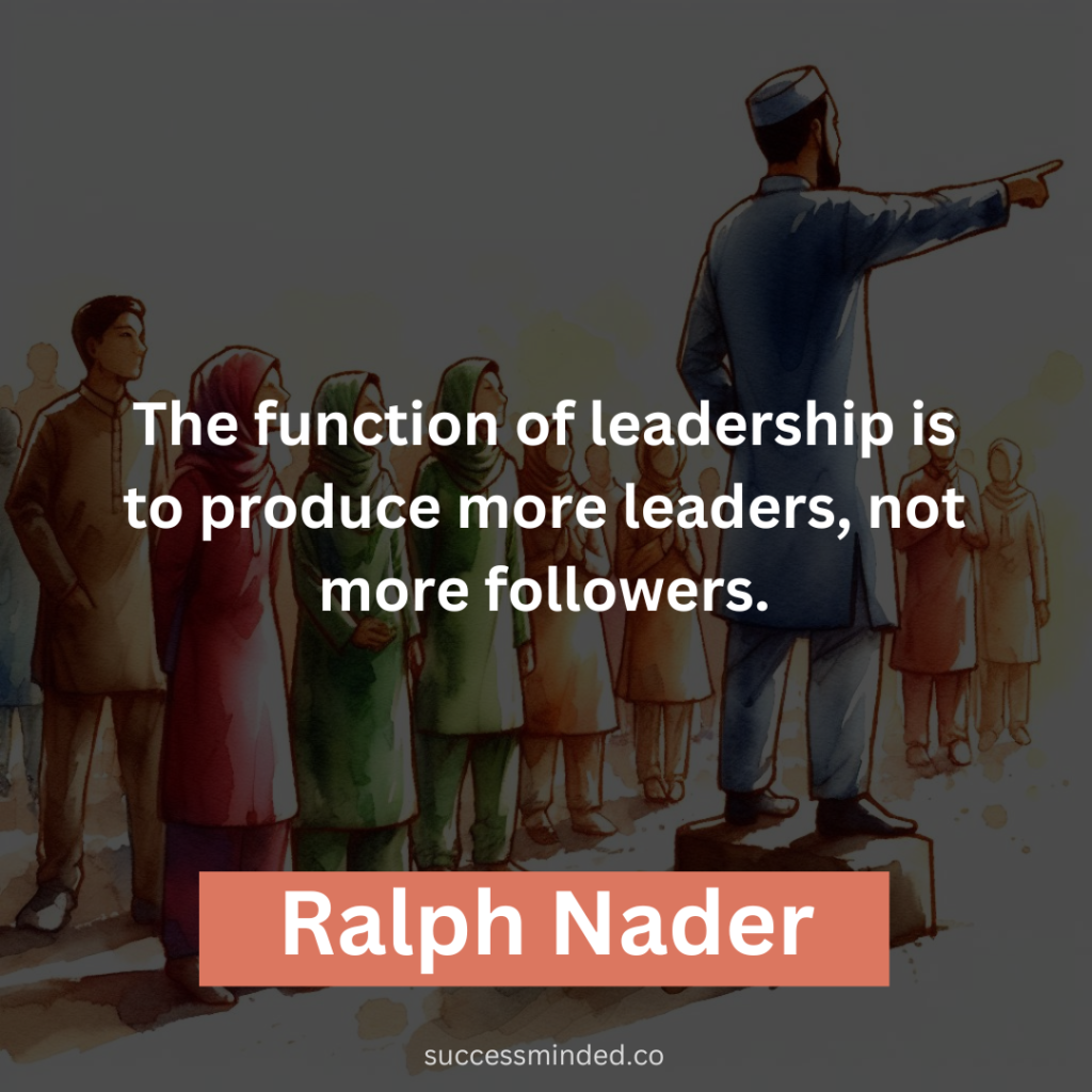  "The function of leadership is to produce more leaders, not more followers." - Ralph Nader