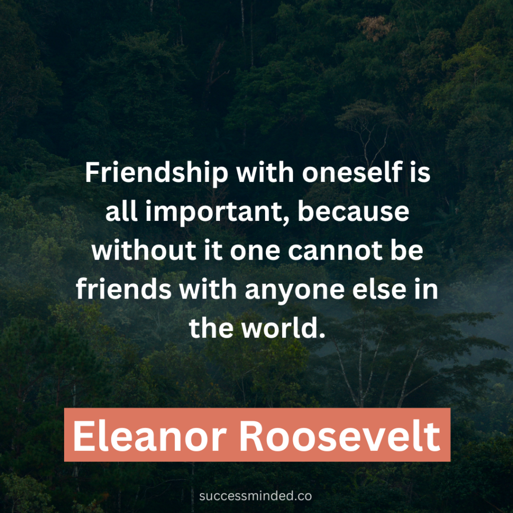 "Friendship with oneself is all-important because without it one cannot be friends with anyone else in the world." ~ Eleanor Roosevelt 