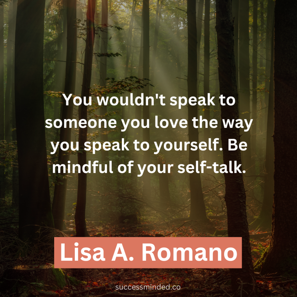 "You wouldn't speak to someone you love the way you speak to yourself. Be mindful of your self-talk." ~ Lisa A. Romano 