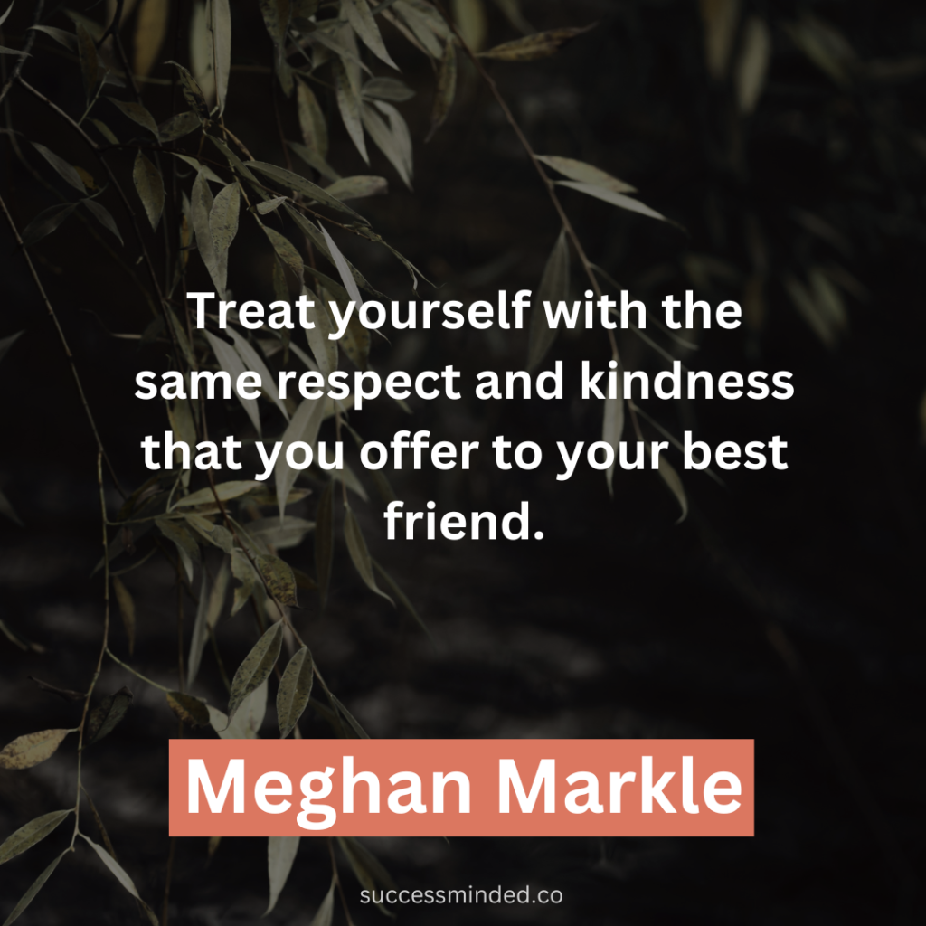 "Treat yourself with the same respect and kindness that you offer to your best friend." ~ Meghan Markle 