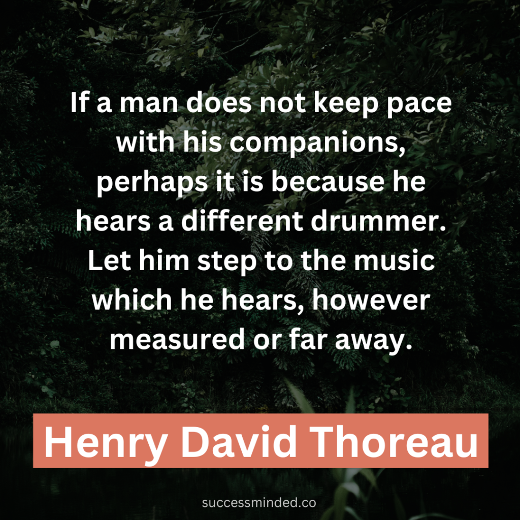 "If a man does not keep pace with his companions, perhaps it is because he hears a different drummer. Let him step to the music which he hears, however measured or far away." ~ Henry David Thoreau 