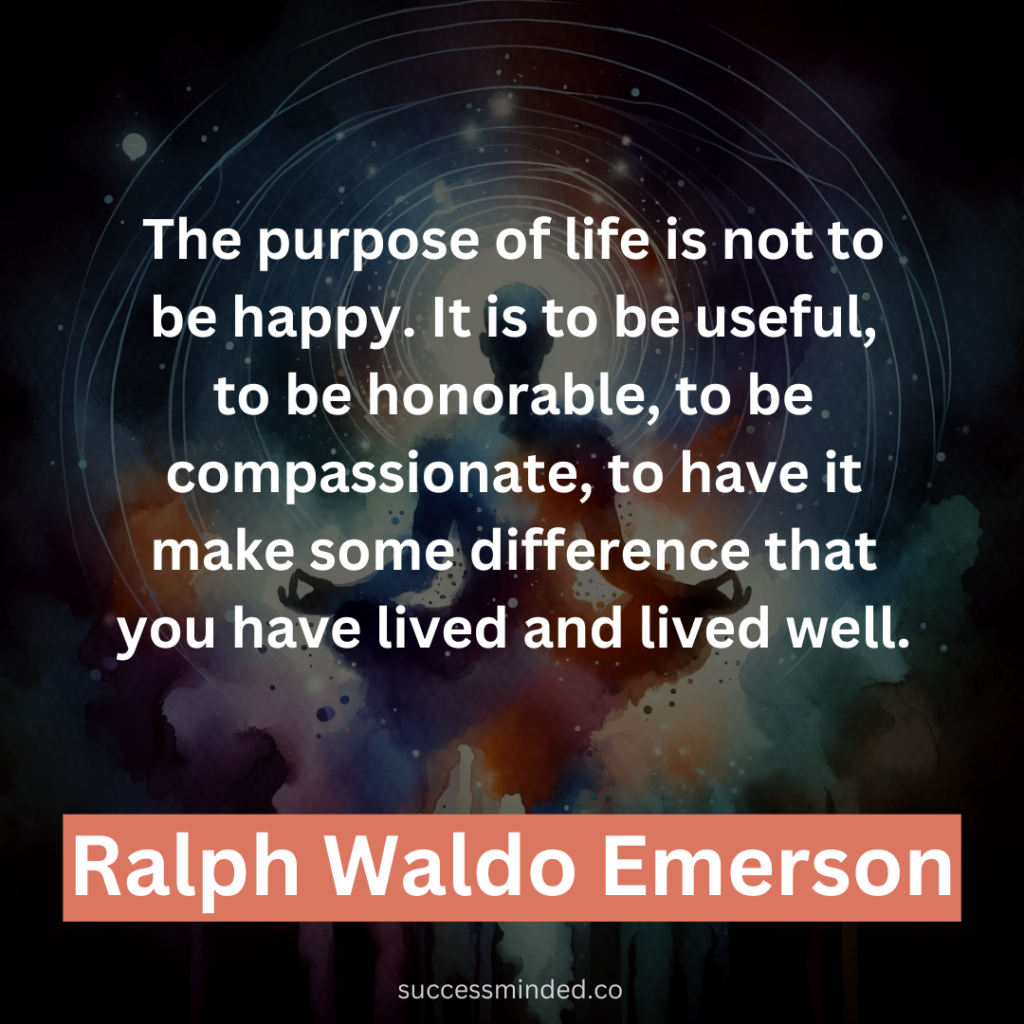“The purpose of life is not to be happy. It is to be useful, to be honorable, to be compassionate, to have it make some difference that you have lived and lived well.” – Ralph Waldo Emerson 