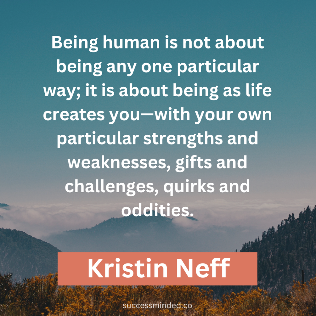 "Being human is not about being any one particular way; it is about being as life creates you—with your own particular strengths and weaknesses, gifts and challenges, quirks and oddities." ~ Kristin Neff 
