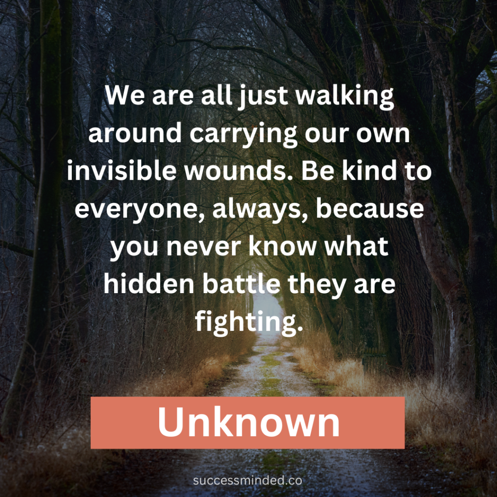 "We are all just walking around carrying our own invisible wounds. Be kind to everyone, always, because you never know what hidden battle they are fighting."