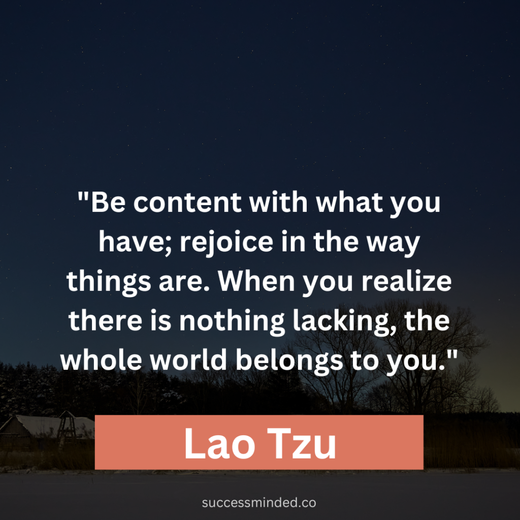 Lao Tzu: "Be content with what you have; rejoice in the way things are. When you realize there is nothing lacking, the whole world belongs to you."