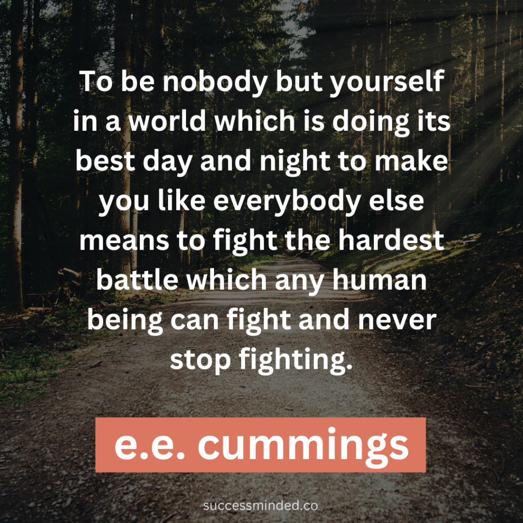 "To be nobody but yourself in a world which is doing its best day and night to make you like everybody else means to fight the hardest battle which any human being can fight and never stop fighting." ~ E.E. Cummings 