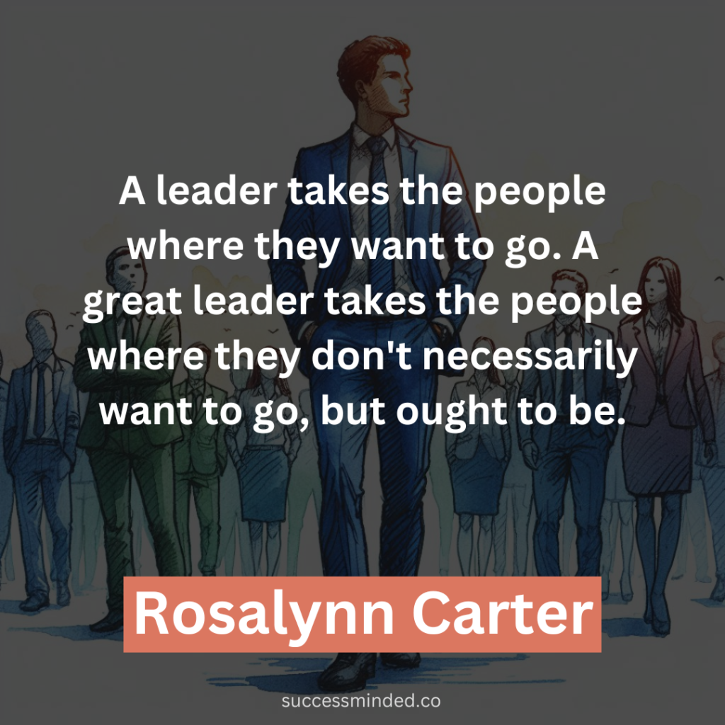 "A leader takes the people where they want to go. A great leader takes the people where they don't necessarily want to go, but ought to be." - Rosalynn Carter
