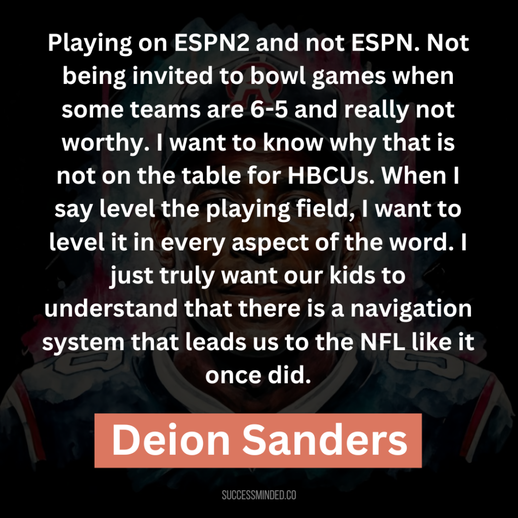 “Playing on ESPN2 and not ESPN. Not being invited to bowl games when some teams are 6-5 and really not worthy. I want to know why that is not on the table for HBCUs. When I say level the playing field, I want to level it in every aspect of the word. I just truly want our kids to understand that there is a navigation system that leads us to the NFL like it once did.”