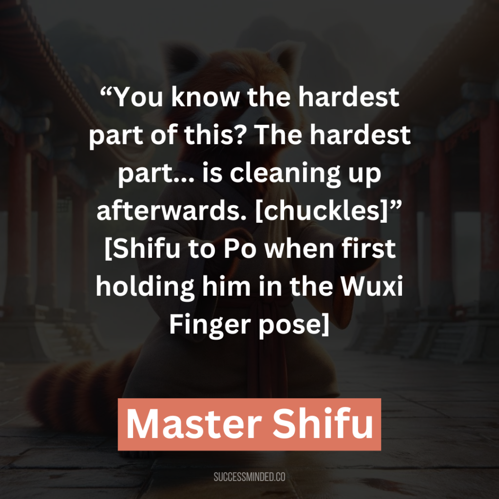 14. “You know the hardest part of this? The hardest part… is cleaning up afterwards. [chuckles]” [Shifu to Po when first holding him in the Wuxi Finger pose]
