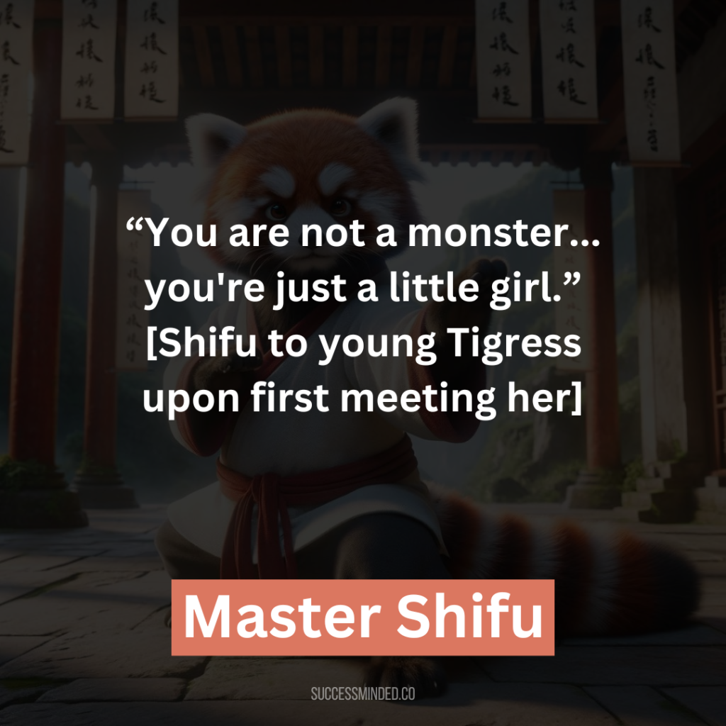19. “You are not a monster… you're just a little girl.”[Shifu to young Tigress upon first meeting her]
