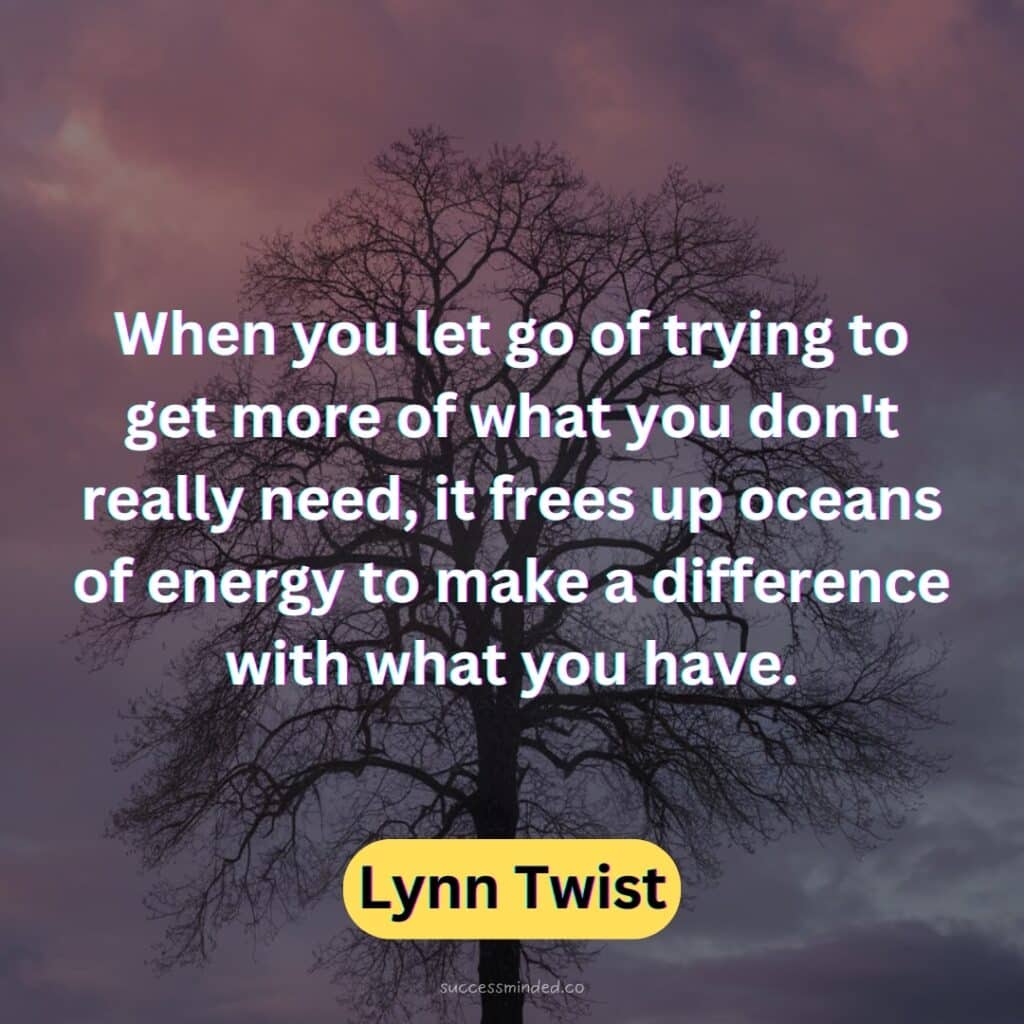 When you let go of trying to get more of what you don't really need, it frees up oceans of energy to make a difference with what you have.